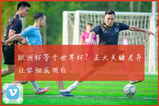 欧洲杯等于世界杯?五大关键差异让你彻底明白