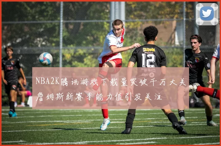 NBA2K腾讯游戏下载量突破千万大关詹姆斯新赛季能力值引发关注