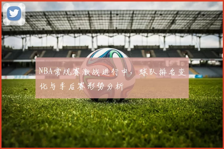NBA常规赛激战进行中,球队排名变化与季后赛形势分析