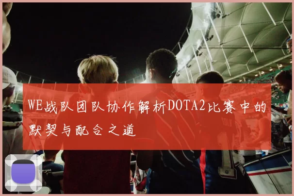 WE战队团队协作解析DOTA2比赛中的默契与配合之道