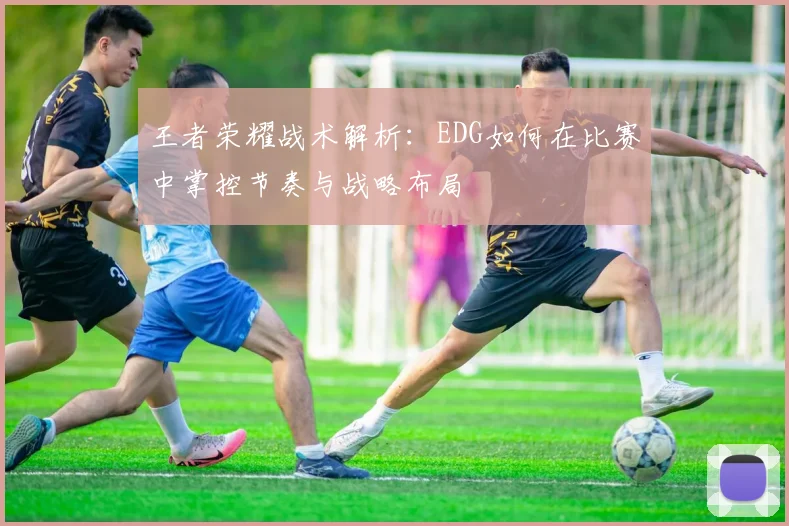 王者荣耀战术解析：EDG如何在比赛中掌控节奏与战略布局