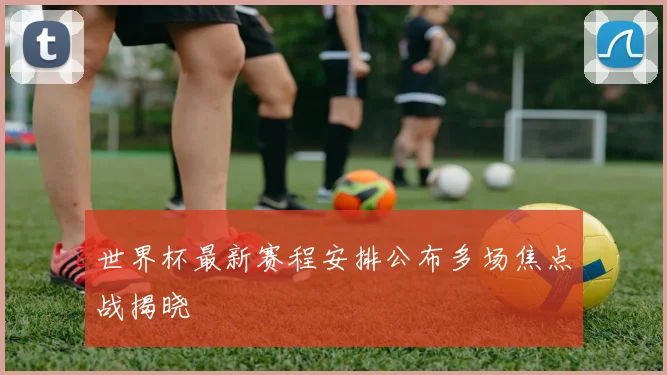 世界杯最新赛程安排公布多场焦点战揭晓