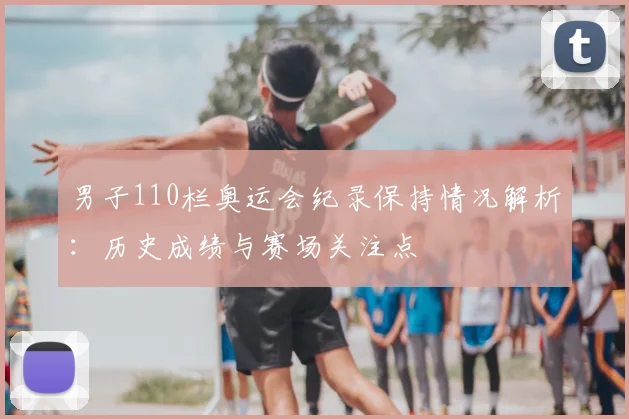 男子110栏奥运会纪录保持情况解析：历史成绩与赛场关注点
