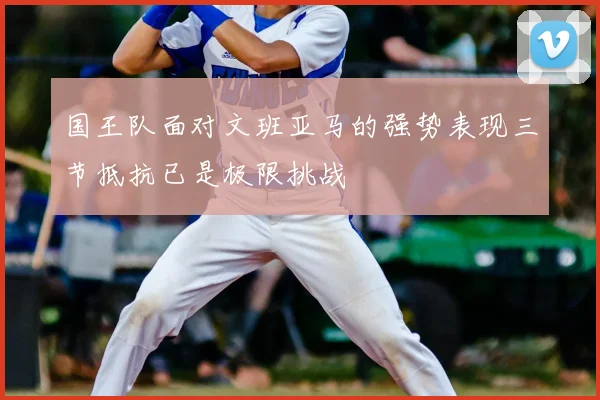 国王队面对文班亚马的强势表现三节抵抗已是极限挑战