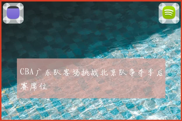 CBA广东队客场挑战北京队争夺季后赛席位