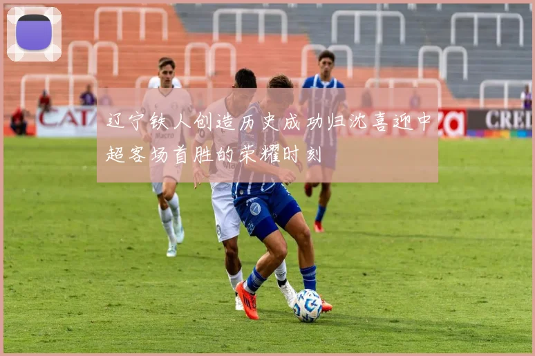 辽宁铁人创造历史成功归沈喜迎中超客场首胜的荣耀时刻
