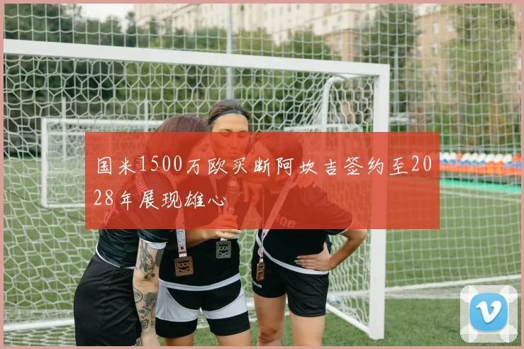 国米1500万欧买断阿坎吉签约至2028年展现雄心