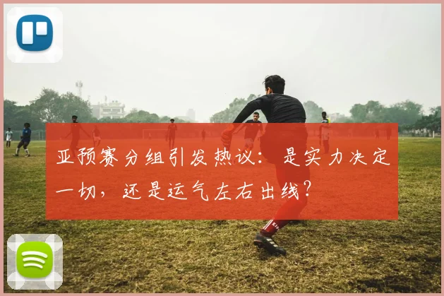 亚预赛分组引发热议:是实力决定一切,还是运气左右出线?