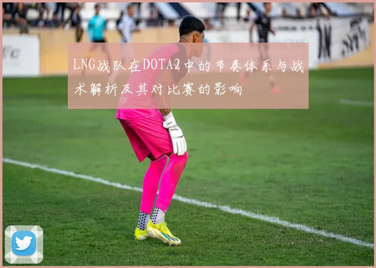LNG战队在DOTA2中的节奏体系与战术解析及其对比赛的影响