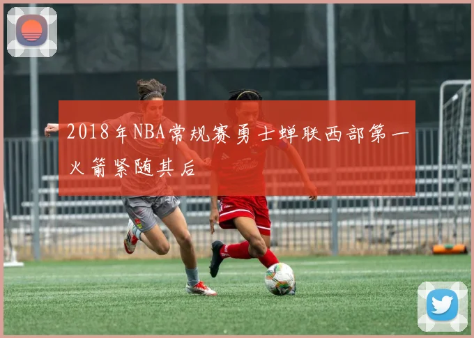 2018年NBA常规赛勇士蝉联西部第一火箭紧随其后