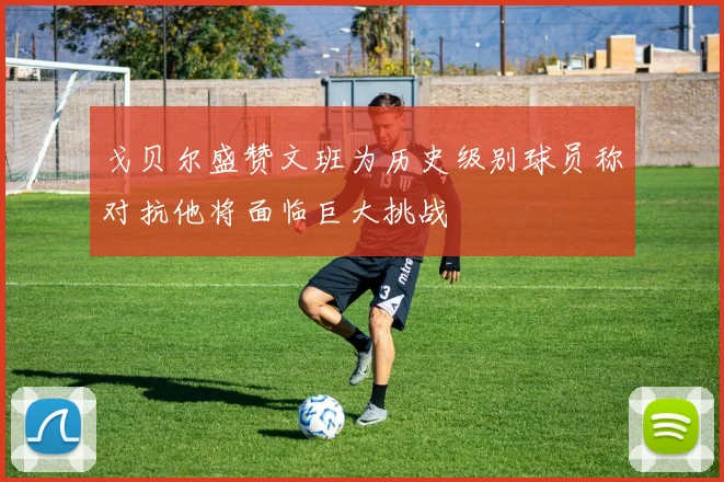 戈贝尔盛赞文班为历史级别球员称对抗他将面临巨大挑战