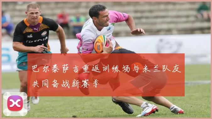 巴尔泰萨吉重返训练场与米兰队友共同备战新赛季