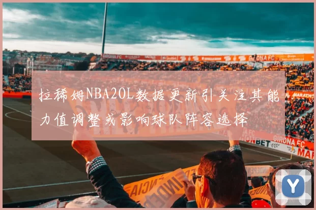 拉稀姆NBA2OL数据更新引关注其能力值调整或影响球队阵容选择