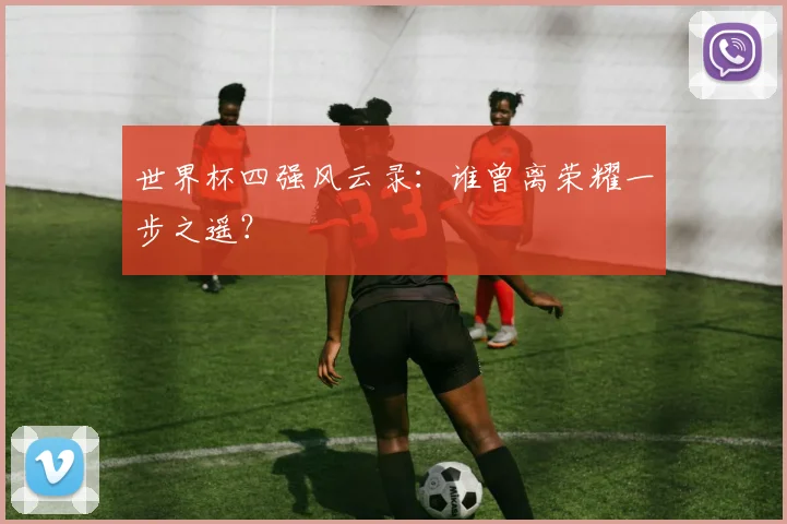 世界杯四强风云录:谁曾离荣耀一步之遥?