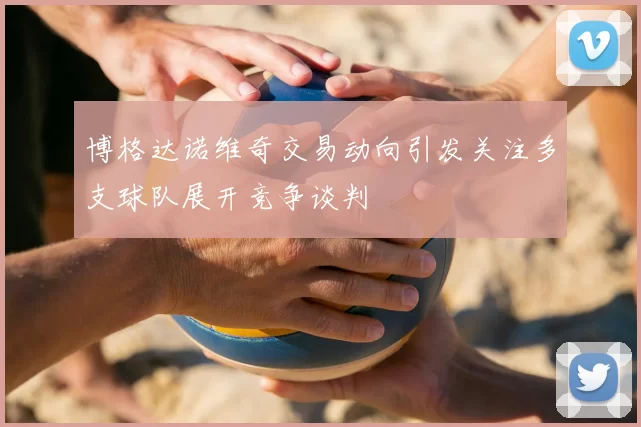 博格达诺维奇交易动向引发关注多支球队展开竞争谈判