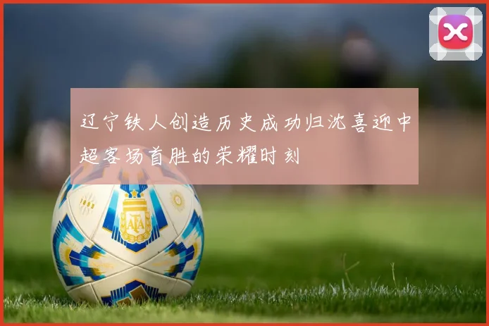辽宁铁人创造历史成功归沈喜迎中超客场首胜的荣耀时刻