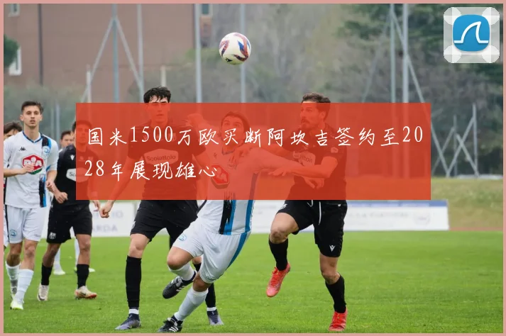 国米1500万欧买断阿坎吉签约至2028年展现雄心