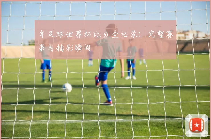 年足球世界杯比分全记录：完整赛果与精彩瞬间