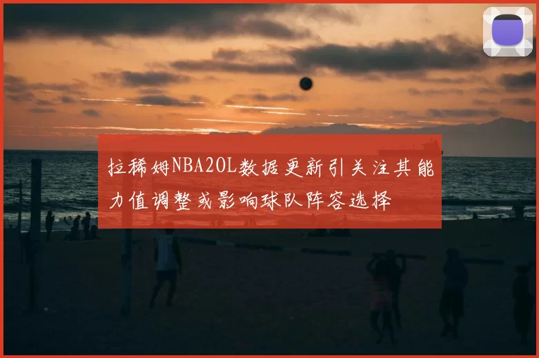 拉稀姆NBA2OL数据更新引关注其能力值调整或影响球队阵容选择