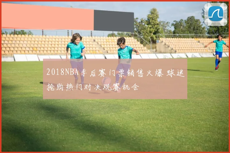 2018NBA季后赛门票销售火爆 球迷抢购热门对决观赛机会