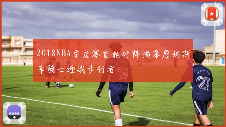 2018NBA季后赛首轮对阵揭幕詹姆斯率骑士迎战步行者