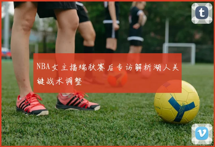 NBA女主播瑞秋赛后专访解析湖人关键战术调整