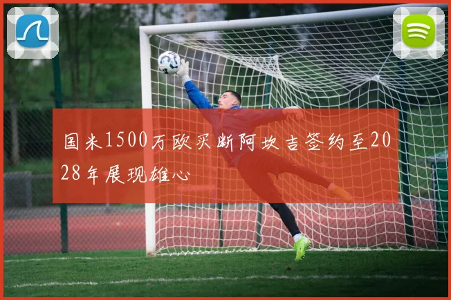 国米1500万欧买断阿坎吉签约至2028年展现雄心