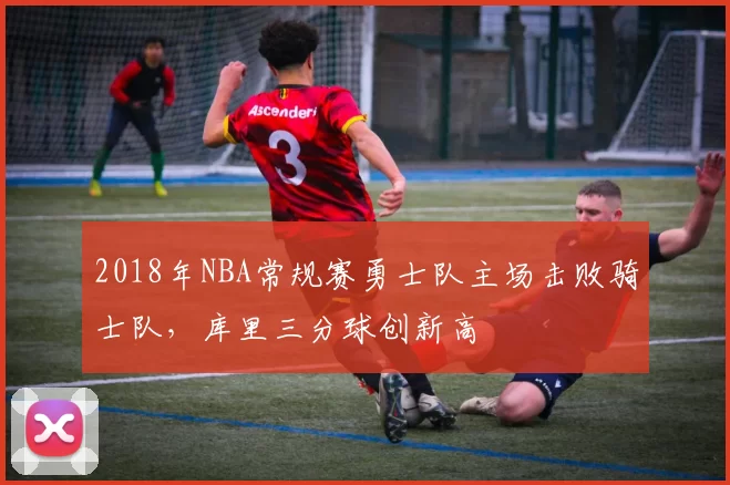 2018年NBA常规赛勇士队主场击败骑士队，库里三分球创新高