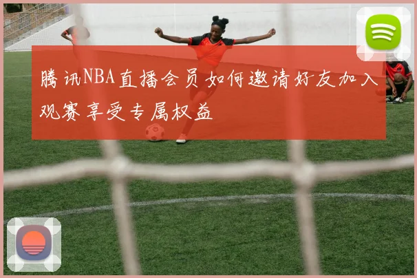腾讯NBA直播会员如何邀请好友加入观赛享受专属权益
