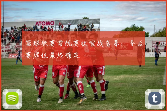 篮球联赛常规赛收官战落幕,季后赛席位最终确定