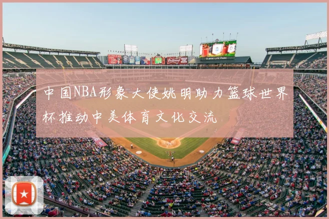 中国NBA形象大使姚明助力篮球世界杯推动中美体育文化交流