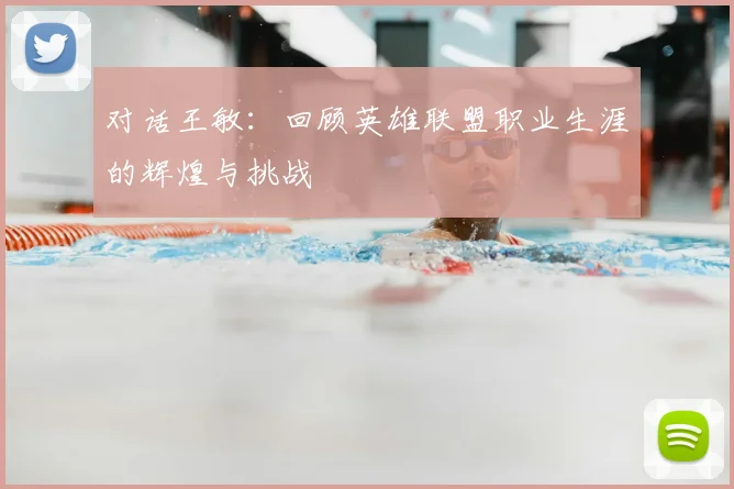 对话王敏:回顾英雄联盟职业生涯的辉煌与挑战