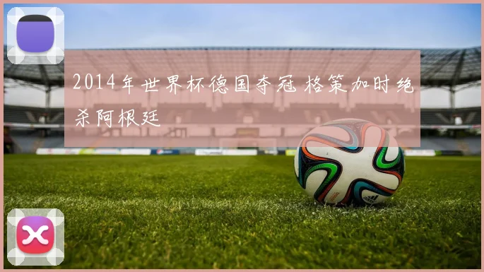 2014年世界杯德国夺冠 格策加时绝杀阿根廷
