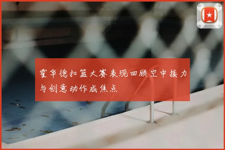 霍华德扣篮大赛表现回顾空中接力与创意动作成焦点