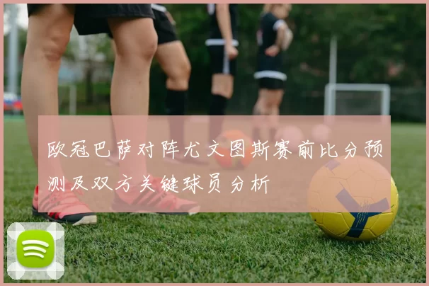 欧冠巴萨对阵尤文图斯赛前比分预测及双方关键球员分析