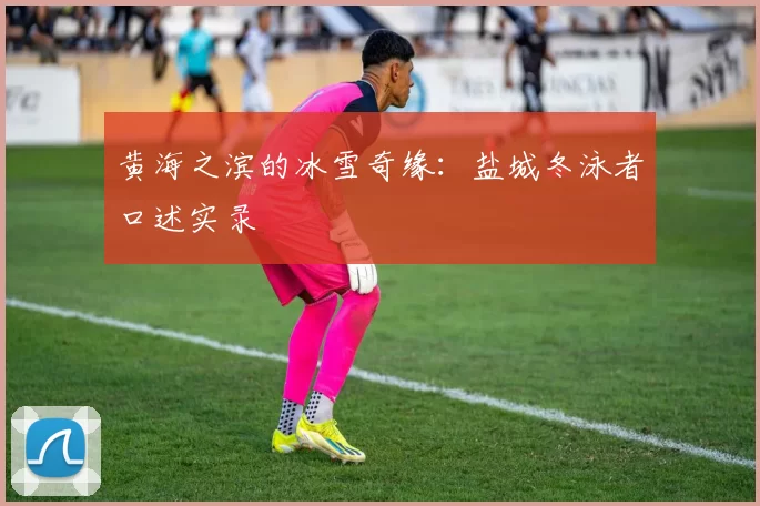 黄海之滨的冰雪奇缘：盐城冬泳者口述实录