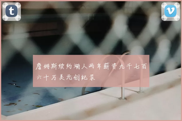 詹姆斯续约湖人两年薪资九千七百六十万美元创纪录