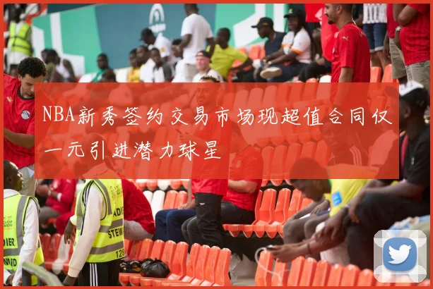 NBA新秀签约交易市场现超值合同仅一元引进潜力球星