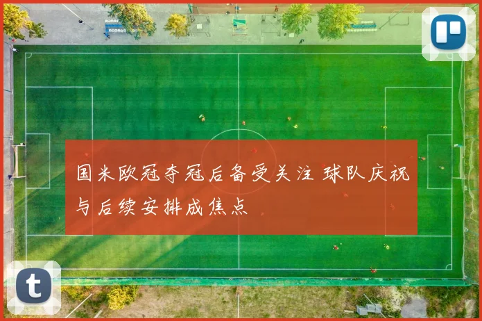 国米欧冠夺冠后备受关注 球队庆祝与后续安排成焦点
