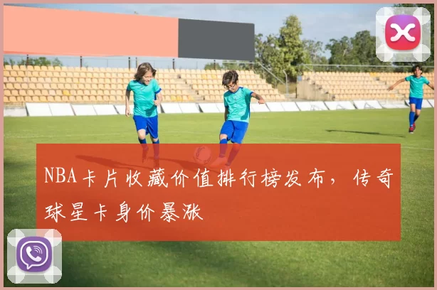 NBA卡片收藏价值排行榜发布，传奇球星卡身价暴涨