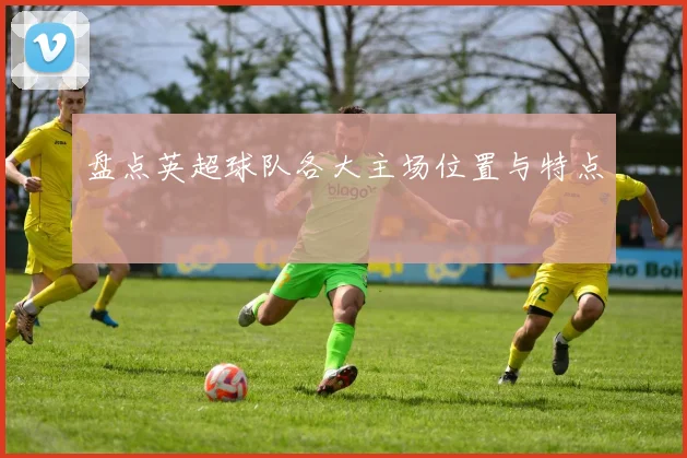 盘点英超球队各大主场位置与特点