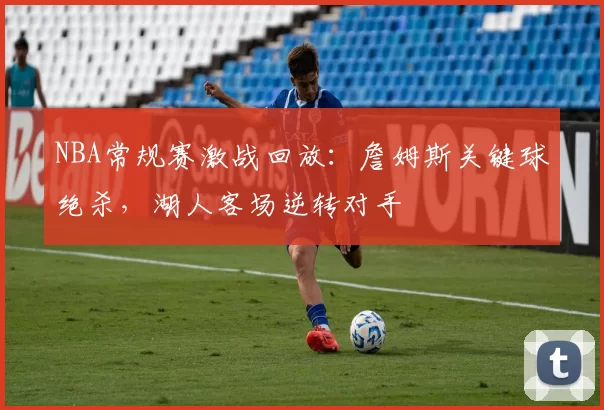 NBA常规赛激战回放：詹姆斯关键球绝杀，湖人客场逆转对手