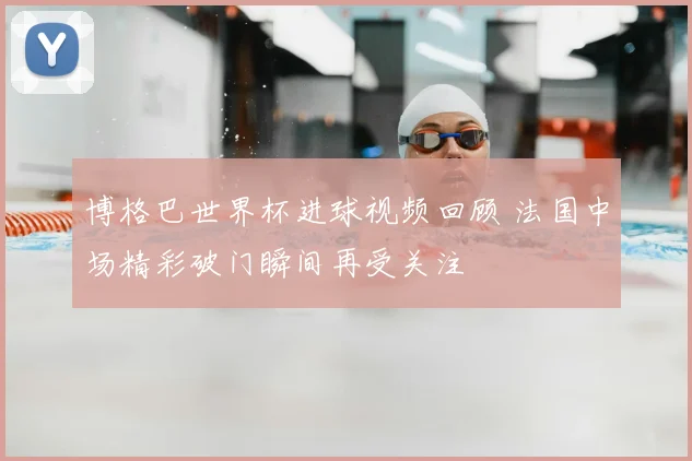 博格巴世界杯进球视频回顾 法国中场精彩破门瞬间再受关注