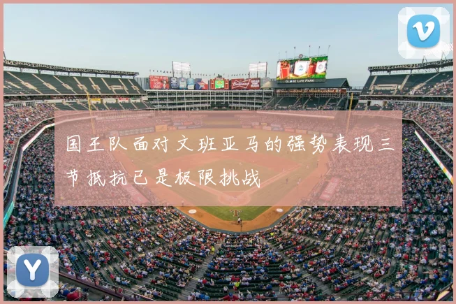 国王队面对文班亚马的强势表现三节抵抗已是极限挑战