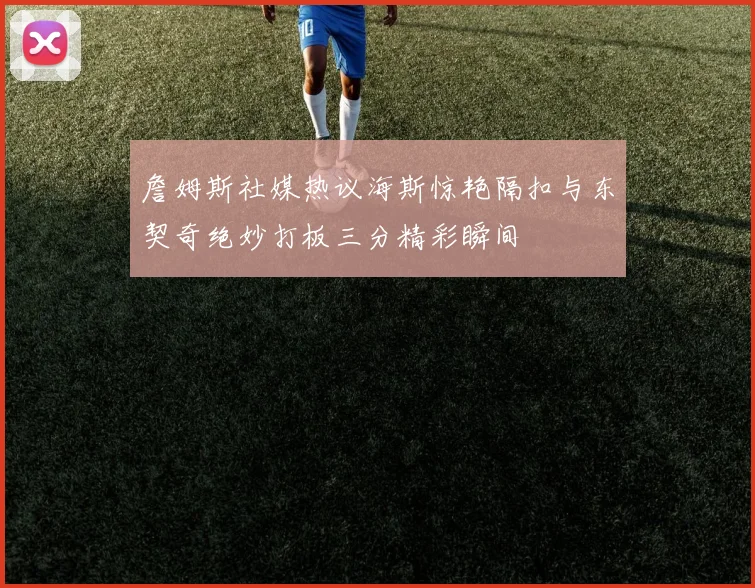 詹姆斯社媒热议海斯惊艳隔扣与东契奇绝妙打板三分精彩瞬间