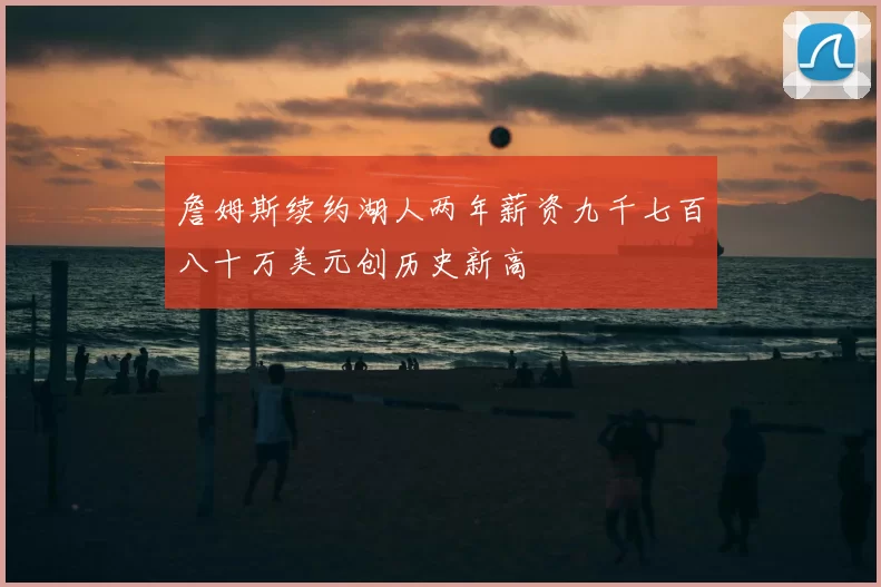 詹姆斯续约湖人两年薪资九千七百八十万美元创历史新高