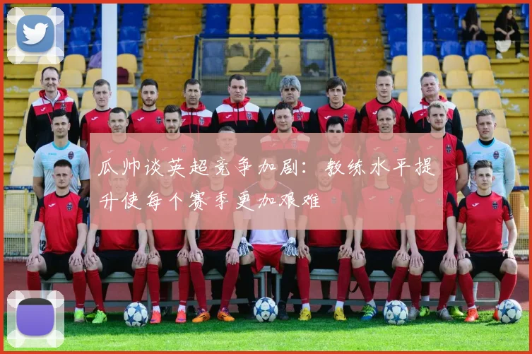 瓜帅谈英超竞争加剧:教练水平提升使每个赛季更加艰难