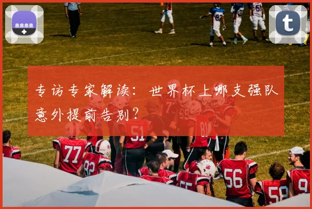 专访专家解读：世界杯上哪支强队意外提前告别？