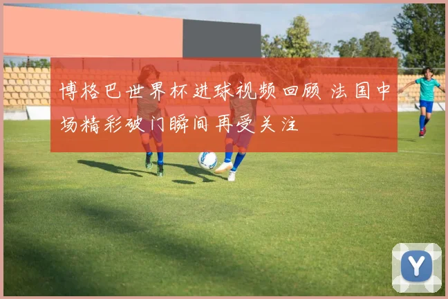 博格巴世界杯进球视频回顾 法国中场精彩破门瞬间再受关注