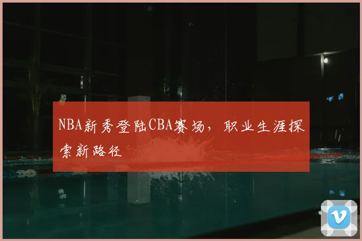 NBA新秀登陆CBA赛场,职业生涯探索新路径